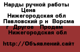 Нарды ручной работы › Цена ­ 7 000 - Нижегородская обл., Павловский р-н, Ворсма г. Другое » Продам   . Нижегородская обл.